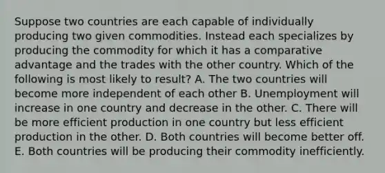 Suppose two countries are each capable of individually producing two given commodities. Instead each specializes by producing the commodity for which it has a comparative advantage and the trades with the other country. Which of the following is most likely to result? A. The two countries will become more independent of each other B. Unemployment will increase in one country and decrease in the other. C. There will be more efficient production in one country but less efficient production in the other. D. Both countries will become better off. E. Both countries will be producing their commodity inefficiently.