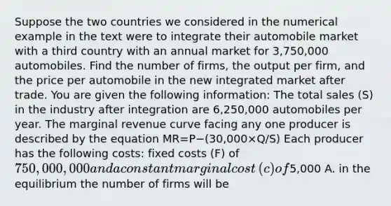 Suppose the two countries we considered in the numerical example in the text were to integrate their automobile market with a third country with an annual market for​ 3,750,000 automobiles. Find the number of​ firms, the output per​ firm, and the price per automobile in the new integrated market after trade. You are given the following​ information: The total sales​ (S) in the industry after integration are​ 6,250,000 automobiles per year. The marginal revenue curve facing any one producer is described by the equation MR=P−(30,000×Q/S) Each producer has the following​ costs: fixed costs​ (F) of​ 750,000,000 and a constant marginal cost​ (c) of​5,000 A. in the equilibrium the number of firms will be