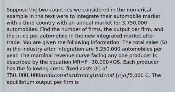 Suppose the two countries we considered in the numerical example in the text were to integrate their automobile market with a third country with an annual market for​ 3,750,000 automobiles. Find the number of​ firms, the output per​ firm, and the price per automobile in the new integrated market after trade. You are given the following​ information: The total sales​ (S) in the industry after integration are​ 6,250,000 automobiles per year. The marginal revenue curve facing any one producer is described by the equation MR=P−30,000×QS. Each producer has the following​ costs: fixed costs​ (F) of​ 750,000,000 and a constant marginal cost​ (c) of​5,000 C. The equilibrium output per firm is