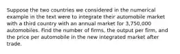 Suppose the two countries we considered in the numerical example in the text were to integrate their automobile market with a third country with an annual market for​ 3,750,000 automobiles. Find the number of​ firms, the output per​ firm, and the price per automobile in the new integrated market after trade.