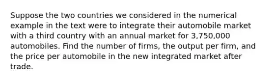 Suppose the two countries we considered in the numerical example in the text were to integrate their automobile market with a third country with an annual market for​ 3,750,000 automobiles. Find the number of​ firms, the output per​ firm, and the price per automobile in the new integrated market after trade.