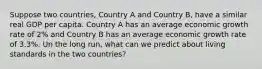 Suppose two countries, Country A and Country B, have a similar real GDP per capita. Country A has an average economic growth rate of 2% and Country B has an average economic growth rate of 3.3%. Un the long run, what can we predict about living standards in the two countries?