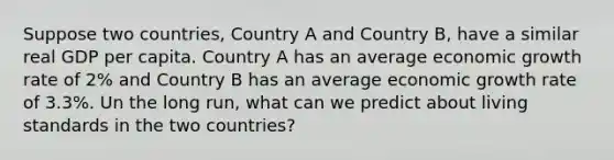 Suppose two countries, Country A and Country B, have a similar real GDP per capita. Country A has an average economic growth rate of 2% and Country B has an average economic growth rate of 3.3%. Un the long run, what can we predict about living standards in the two countries?