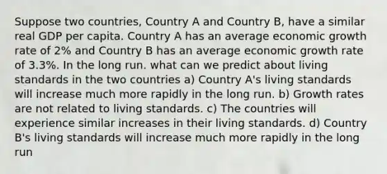 Suppose two countries, Country A and Country B, have a similar real GDP per capita. Country A has an average economic growth rate of 2% and Country B has an average economic growth rate of 3.3%. In the long run. what can we predict about living standards in the two countries a) Country A's living standards will increase much more rapidly in the long run. b) Growth rates are not related to living standards. c) The countries will experience similar increases in their living standards. d) Country B's living standards will increase much more rapidly in the long run