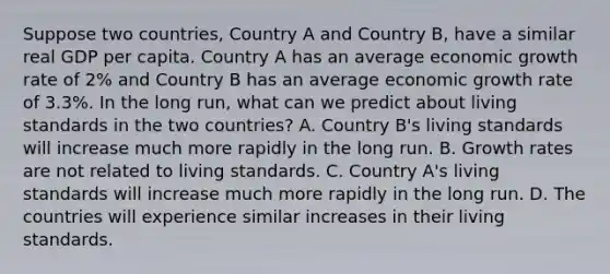 Suppose two​ countries, Country A and Country​ B, have a similar real GDP per capita. Country A has an average economic growth rate of​ 2% and Country B has an average economic growth rate of​ 3.3%. In the long​ run, what can we predict about living standards in the two​ countries? A. Country​ B's living standards will increase much more rapidly in the long run. B. Growth rates are not related to living standards. C. Country​ A's living standards will increase much more rapidly in the long run. D. The countries will experience similar increases in their living standards.