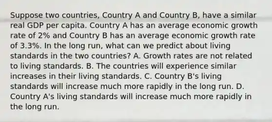 Suppose two​ countries, Country A and Country​ B, have a similar real GDP per capita. Country A has an average economic growth rate of​ 2% and Country B has an average economic growth rate of​ 3.3%. In the long​ run, what can we predict about living standards in the two​ countries? A. Growth rates are not related to living standards. B. The countries will experience similar increases in their living standards. C. Country​ B's living standards will increase much more rapidly in the long run. D. Country​ A's living standards will increase much more rapidly in the long run.