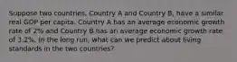 Suppose two countries, Country A and Country B, have a similar real GDP per capita. Country A has an average economic growth rate of 2% and Country B has an average economic growth rate of 3.2%. In the long run, what can we predict about living standards in the two countries?