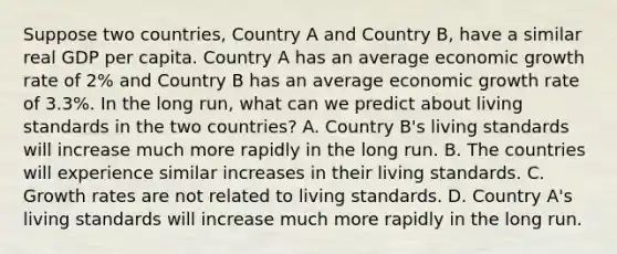 Suppose two​ countries, Country A and Country​ B, have a similar real GDP per capita. Country A has an average economic growth rate of​ 2% and Country B has an average economic growth rate of​ 3.3%. In the long​ run, what can we predict about living standards in the two​ countries? A. Country​ B's living standards will increase much more rapidly in the long run. B. The countries will experience similar increases in their living standards. C. Growth rates are not related to living standards. D. Country​ A's living standards will increase much more rapidly in the long run.