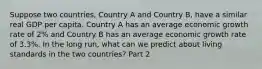 Suppose two​ countries, Country A and Country​ B, have a similar real GDP per capita. Country A has an average economic growth rate of​ 2% and Country B has an average economic growth rate of​ 3.3%. In the long​ run, what can we predict about living standards in the two​ countries? Part 2