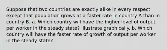 Suppose that two countries are exactly alike in every respect except that population grows at a faster rate in country A than in country B. a. Which country will have the higher level of output per worker in the steady state? Illustrate graphically. b. Which country will have the faster rate of growth of output per worker in the steady state?