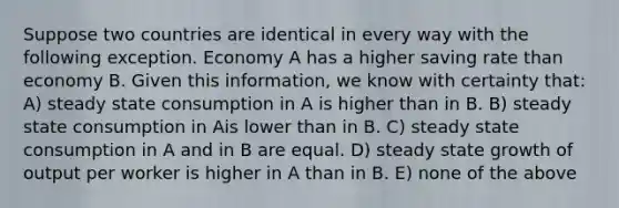 Suppose two countries are identical in every way with the following exception. Economy A has a higher saving rate than economy B. Given this information, we know with certainty that: A) steady state consumption in A is higher than in B. B) steady state consumption in Ais lower than in B. C) steady state consumption in A and in B are equal. D) steady state growth of output per worker is higher in A than in B. E) none of the above