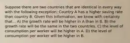 Suppose there are two countries that are identical in every way with the following exception: Country A has a higher saving rate than country B. Given this information, we know with certainty that... A) the growth rate will be higher in A than in B. B) the growth rate will be the same in the two countries. C) the level of consumption per worker will be higher in A. D) the level of consumption per worker will be higher in B.