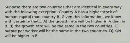 Suppose there are two countries that are identical in every way with the following exception: Country A has a higher stock of human capital than country B. Given this information, we know with certainty that... A) the growth rate will be higher in A than in B. B) the growth rate will be the same in the two countries. C) output per worker will be the same in the two countries. D) K/N will be higher in B.