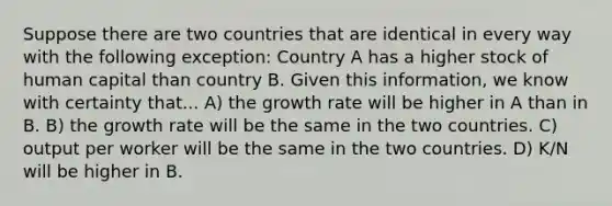 Suppose there are two countries that are identical in every way with the following exception: Country A has a higher stock of human capital than country B. Given this information, we know with certainty that... A) the growth rate will be higher in A than in B. B) the growth rate will be the same in the two countries. C) output per worker will be the same in the two countries. D) K/N will be higher in B.