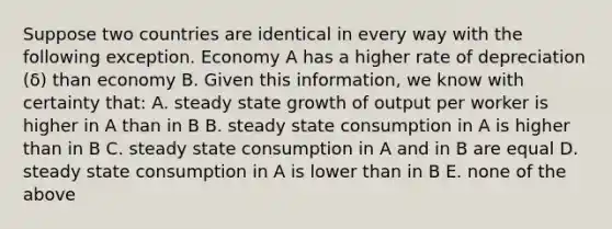 Suppose two countries are identical in every way with the following exception. Economy A has a higher rate of depreciation ​(δ​) than economy B. Given this​ information, we know with certainty​ that: A. steady state growth of output per worker is higher in A than in B B. steady state consumption in A is higher than in B C. steady state consumption in A and in B are equal D. steady state consumption in A is lower than in B E. none of the above