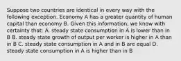 Suppose two countries are identical in every way with the following exception. Economy A has a greater quantity of human capital than economy B. Given this​ information, we know with certainty​ that: A. steady state consumption in A is lower than in B B. steady state growth of output per worker is higher in A than in B C. steady state consumption in A and in B are equal D. steady state consumption in A is higher than in B