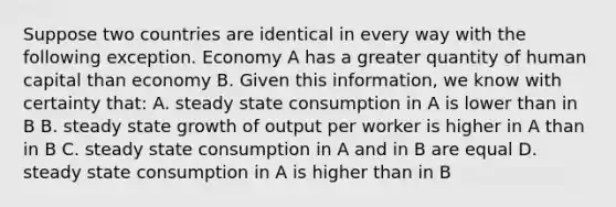 Suppose two countries are identical in every way with the following exception. Economy A has a greater quantity of human capital than economy B. Given this​ information, we know with certainty​ that: A. steady state consumption in A is lower than in B B. steady state growth of output per worker is higher in A than in B C. steady state consumption in A and in B are equal D. steady state consumption in A is higher than in B