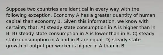 Suppose two countries are identical in every way with the following exception. Economy A has a greater quantity of human capital than economy B. Given this information, we know with certainty that: A) steady state consumption in A is higher than in B. B) steady state consumption in A is lower than in B. C) steady state consumption in A and in B are equal. D) steady state growth of output per worker is higher in A than in B.