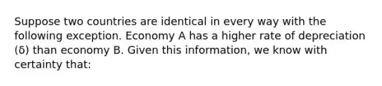 Suppose two countries are identical in every way with the following exception. Economy A has a higher rate of depreciation ​(δ​) than economy B. Given this​ information, we know with certainty​ that: