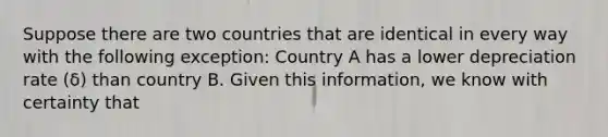 Suppose there are two countries that are identical in every way with the following exception: Country A has a lower depreciation rate (δ) than country B. Given this information, we know with certainty that