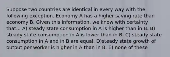 Suppose two countries are identical in every way with the following exception. Economy A has a higher saving rate than economy B. Given this information, we know with certainty that... A) steady state consumption in A is higher than in B. B) steady state consumption in A is lower than in B. C) steady state consumption in A and in B are equal. D)steady state growth of output per worker is higher in A than in B. E) none of these