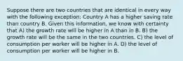 Suppose there are two countries that are identical in every way with the following exception: Country A has a higher saving rate than country B. Given this information, we know with certainty that A) the growth rate will be higher in A than in B. B) the growth rate will be the same in the two countries. C) the level of consumption per worker will be higher in A. D) the level of consumption per worker will be higher in B.