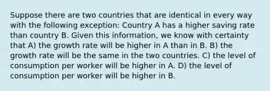 Suppose there are two countries that are identical in every way with the following exception: Country A has a higher saving rate than country B. Given this information, we know with certainty that A) the growth rate will be higher in A than in B. B) the growth rate will be the same in the two countries. C) the level of consumption per worker will be higher in A. D) the level of consumption per worker will be higher in B.