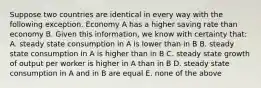 Suppose two countries are identical in every way with the following exception. Economy A has a higher saving rate than economy B. Given this​ information, we know with certainty​ that: A. steady state consumption in A is lower than in B B. steady state consumption in A is higher than in B C. steady state growth of output per worker is higher in A than in B D. steady state consumption in A and in B are equal E. none of the above