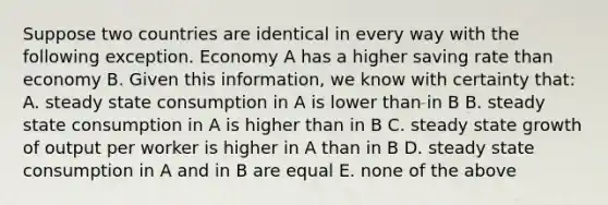 Suppose two countries are identical in every way with the following exception. Economy A has a higher saving rate than economy B. Given this​ information, we know with certainty​ that: A. steady state consumption in A is lower than in B B. steady state consumption in A is higher than in B C. steady state growth of output per worker is higher in A than in B D. steady state consumption in A and in B are equal E. none of the above