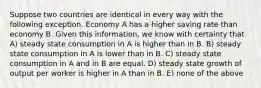 Suppose two countries are identical in every way with the following exception. Economy A has a higher saving rate than economy B. Given this information, we know with certainty that A) steady state consumption in A is higher than in B. B) steady state consumption in A is lower than in B. C) steady state consumption in A and in B are equal. D) steady state growth of output per worker is higher in A than in B. E) none of the above