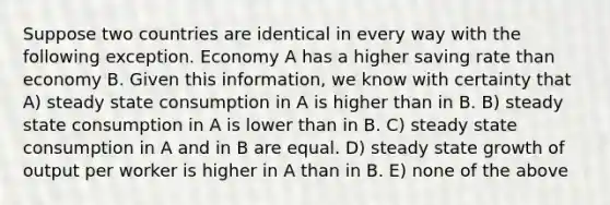 Suppose two countries are identical in every way with the following exception. Economy A has a higher saving rate than economy B. Given this information, we know with certainty that A) steady state consumption in A is higher than in B. B) steady state consumption in A is lower than in B. C) steady state consumption in A and in B are equal. D) steady state growth of output per worker is higher in A than in B. E) none of the above