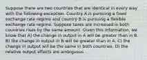 Suppose there are two countries that are identical in every way with the following exception. Country A is pursuing a fixed exchange rate regime and country B is pursuing a flexible exchange rate regime. Suppose taxes are increased in both countries rises by the same amount. Given this information, we know that A) the change in output in A will be greater than in B. B) the change in output in B will be greater than in A. C) the change in output will be the same in both countries. D) the relative output effects are ambiguous