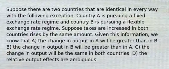 Suppose there are two countries that are identical in every way with the following exception. Country A is pursuing a fixed exchange rate regime and country B is pursuing a flexible exchange rate regime. Suppose taxes are increased in both countries rises by the same amount. Given this information, we know that A) the change in output in A will be <a href='https://www.questionai.com/knowledge/ktgHnBD4o3-greater-than' class='anchor-knowledge'>greater than</a> in B. B) the change in output in B will be greater than in A. C) the change in output will be the same in both countries. D) the relative output effects are ambiguous