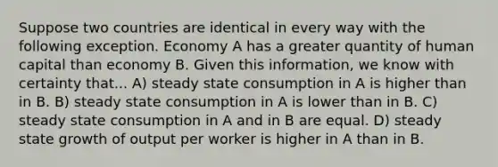 Suppose two countries are identical in every way with the following exception. Economy A has a greater quantity of human capital than economy B. Given this information, we know with certainty that... A) steady state consumption in A is higher than in B. B) steady state consumption in A is lower than in B. C) steady state consumption in A and in B are equal. D) steady state growth of output per worker is higher in A than in B.