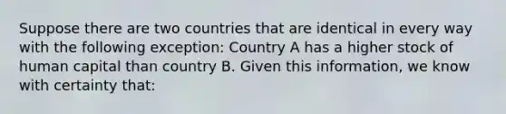 Suppose there are two countries that are identical in every way with the following​ exception: Country A has a higher stock of human capital than country B. Given this​ information, we know with certainty​ that: