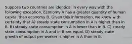 Suppose two countries are identical in every way with the following exception. Economy A has a greater quantity of human capital than economy B. Given this information, we know with certainty that A) steady state consumption in A is higher than in B. B) steady state consumption in A is lower than in B. C) steady state consumption in A and in B are equal. D) steady state growth of output per worker is higher in A than in B.