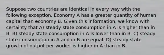 Suppose two countries are identical in every way with the following exception. Economy A has a greater quantity of human capital than economy B. Given this information, we know with certainty that A) steady state consumption in A is higher than in B. B) steady state consumption in A is lower than in B. C) steady state consumption in A and in B are equal. D) steady state growth of output per worker is higher in A than in B.