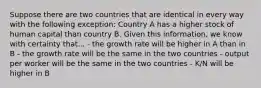 Suppose there are two countries that are identical in every way with the following exception: Country A has a higher stock of human capital than country B. Given this information, we know with certainty that... - the growth rate will be higher in A than in B - the growth rate will be the same in the two countries - output per worker will be the same in the two countries - K/N will be higher in B