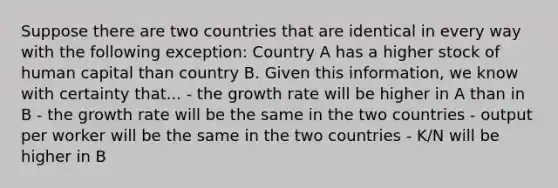 Suppose there are two countries that are identical in every way with the following exception: Country A has a higher stock of human capital than country B. Given this information, we know with certainty that... - the growth rate will be higher in A than in B - the growth rate will be the same in the two countries - output per worker will be the same in the two countries - K/N will be higher in B