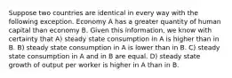 Suppose two countries are identical in every way with the following exception. Economy A has a greater quantity of human capital than economy B. Given this information, we know with certainty that A) steady state consumption in A is higher than in B. B) steady state consumption in A is lower than in B. C) steady state consumption in A and in B are equal. D) steady state growth of output per worker is higher in A than in B.