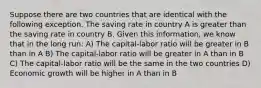 Suppose there are two countries that are identical with the following exception. The saving rate in country A is greater than the saving rate in country B. Given this information, we know that in the long run: A) The capital-labor ratio will be greater in B than in A B) The capital-labor ratio will be greater in A than in B C) The capital-labor ratio will be the same in the two countries D) Economic growth will be higher in A than in B