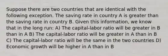 Suppose there are two countries that are identical with the following exception. The saving rate in country A is <a href='https://www.questionai.com/knowledge/ktgHnBD4o3-greater-than' class='anchor-knowledge'>greater than</a> the saving rate in country B. Given this information, we know that in the long run: A) The capital-labor ratio will be greater in B than in A B) The capital-labor ratio will be greater in A than in B C) The capital-labor ratio will be the same in the two countries D) Economic growth will be higher in A than in B