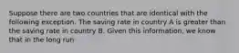 Suppose there are two countries that are identical with the following exception. The saving rate in country A is greater than the saving rate in country B. Given this information, we know that in the long run