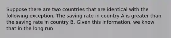 Suppose there are two countries that are identical with the following exception. The saving rate in country A is greater than the saving rate in country B. Given this information, we know that in the long run