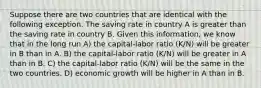 Suppose there are two countries that are identical with the following exception. The saving rate in country A is greater than the saving rate in country B. Given this information, we know that in the long run A) the capital-labor ratio (K/N) will be greater in B than in A. B) the capital-labor ratio (K/N) will be greater in A than in B. C) the capital-labor ratio (K/N) will be the same in the two countries. D) economic growth will be higher in A than in B.