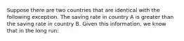 Suppose there are two countries that are identical with the following exception. The saving rate in country A is greater than the saving rate in country B. Given this​ information, we know that in the long​ run: