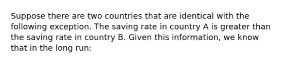 Suppose there are two countries that are identical with the following exception. The saving rate in country A is greater than the saving rate in country B. Given this​ information, we know that in the long​ run: