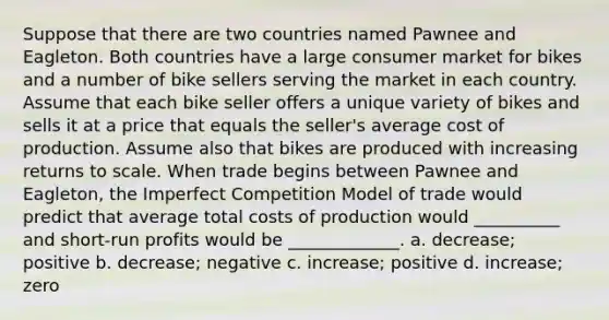 Suppose that there are two countries named Pawnee and Eagleton. Both countries have a large consumer market for bikes and a number of bike sellers serving the market in each country. Assume that each bike seller offers a unique variety of bikes and sells it at a price that equals the seller's average cost of production. Assume also that bikes are produced with increasing returns to scale. When trade begins between Pawnee and Eagleton, the Imperfect Competition Model of trade would predict that average total costs of production would __________ and short-run profits would be _____________. a. decrease; positive b. decrease; negative c. increase; positive d. increase; zero