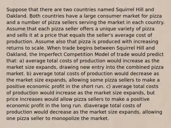 Suppose that there are two countries named Squirrel Hill and Oakland. Both countries have a large consumer market for pizza and a number of pizza sellers serving the market in each country. Assume that each pizza seller offers a unique variety of pizza and sells it at a price that equals the seller's average cost of production. Assume also that pizza is produced with increasing returns to scale. When trade begins between Squirrel Hill and Oakland, the Imperfect Competition Model of trade would predict that: a) average total costs of production would increase as the market size expands, drawing new entry into the combined pizza market. b) average total costs of production would decrease as the market size expands, allowing some pizza sellers to make a positive economic profit in the short run. c) average total costs of production would increase as the market size expands, but price increases would allow pizza sellers to make a positive economic profit in the long run. d)average total costs of production would decrease as the market size expands, allowing one pizza seller to monopolize the market.