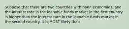 Suppose that there are two countries with open economies, and the interest rate in the loanable funds market in the first country is higher than the interest rate in the loanable funds market in the second country. It is MOST likely that: